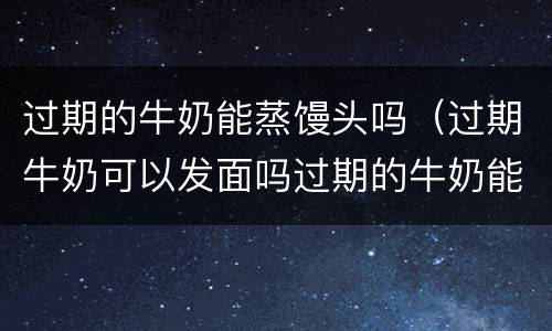 过期的牛奶能蒸馒头吗（过期牛奶可以发面吗过期的牛奶能蒸馒头吗）