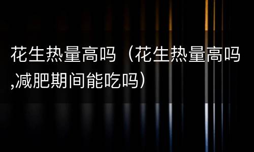 花生热量高吗（花生热量高吗,减肥期间能吃吗）