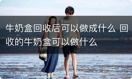 牛奶盒回收后可以做成什么 回收的牛奶盒可以做什么