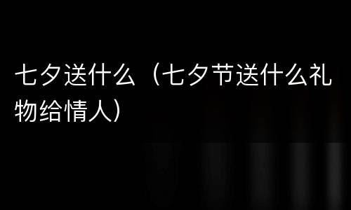 七夕送什么（七夕节送什么礼物给情人）
