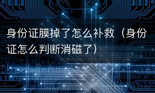 身份证膜掉了怎么补救（身份证怎么判断消磁了）