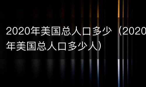 2020年美国总人口多少（2020年美国总人口多少人）