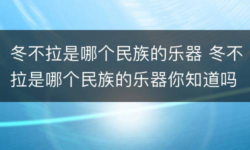 冬不拉是哪个民族的乐器 冬不拉是哪个民族的乐器你知道吗