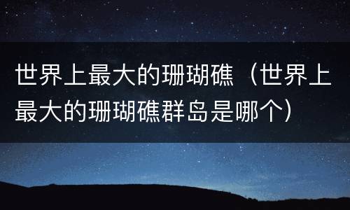 世界上最大的珊瑚礁（世界上最大的珊瑚礁群岛是哪个）