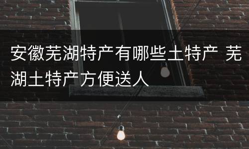 安徽芜湖特产有哪些土特产 芜湖土特产方便送人