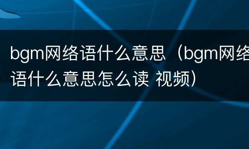 bgm网络语什么意思（bgm网络语什么意思怎么读 视频）