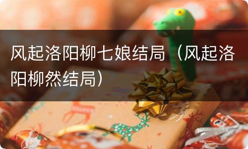 风起洛阳柳七娘结局（风起洛阳柳然结局）