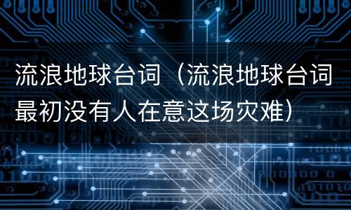 流浪地球台词（流浪地球台词最初没有人在意这场灾难）