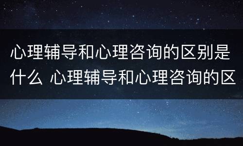 心理辅导和心理咨询的区别是什么 心理辅导和心理咨询的区别是什么意思