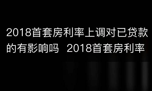 2018首套房利率上调对已贷款的有影响吗  2018首套房利率上调对已贷款是否有影响