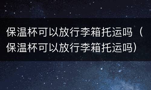 保温杯可以放行李箱托运吗（保温杯可以放行李箱托运吗）