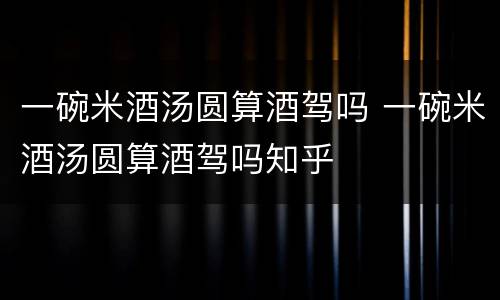 一碗米酒汤圆算酒驾吗 一碗米酒汤圆算酒驾吗知乎