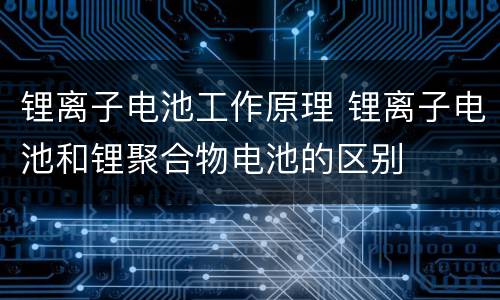 锂离子电池工作原理 锂离子电池和锂聚合物电池的区别