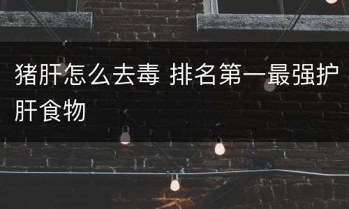 猪肝怎么去毒 排名第一最强护肝食物