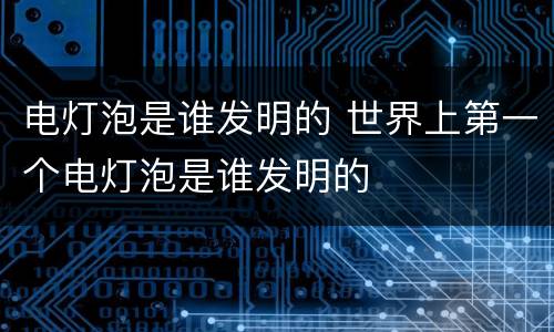 电灯泡是谁发明的 世界上第一个电灯泡是谁发明的