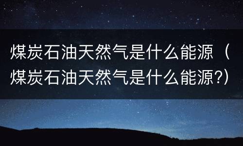 煤炭石油天然气是什么能源（煤炭石油天然气是什么能源?）