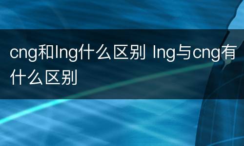 cng和lng什么区别 lng与cng有什么区别