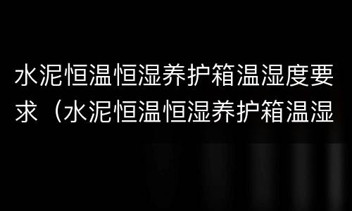 水泥恒温恒湿养护箱温湿度要求（水泥恒温恒湿养护箱温湿度要求多少合适）