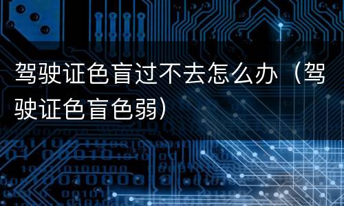 驾驶证色盲过不去怎么办（驾驶证色盲色弱）