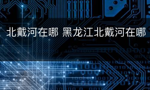 北戴河在哪 黑龙江北戴河在哪
