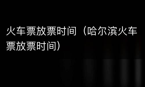 火车票放票时间（哈尔滨火车票放票时间）