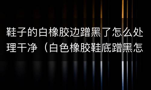 鞋子的白橡胶边蹭黑了怎么处理干净（白色橡胶鞋底蹭黑怎么去除）