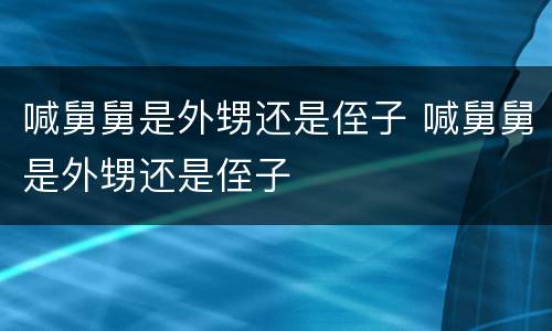 喊舅舅是外甥还是侄子 喊舅舅是外甥还是侄子