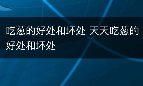 吃葱的好处和坏处 天天吃葱的好处和坏处