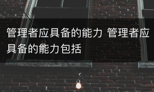 管理者应具备的能力 管理者应具备的能力包括