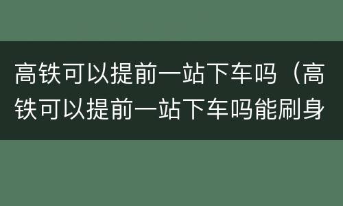 高铁可以提前一站下车吗（高铁可以提前一站下车吗能刷身份证出站吗）