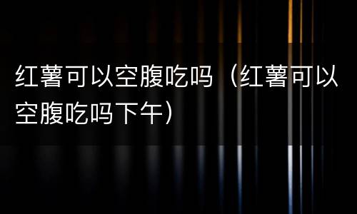红薯可以空腹吃吗（红薯可以空腹吃吗下午）