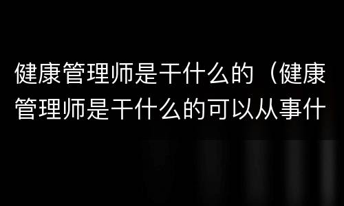 健康管理师是干什么的（健康管理师是干什么的可以从事什么工作）