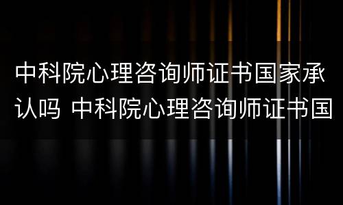 中科院心理咨询师证书国家承认吗 中科院心理咨询师证书国家承认吗知乎