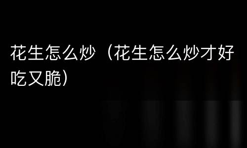 花生怎么炒（花生怎么炒才好吃又脆）