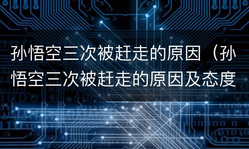 孙悟空三次被赶走的原因（孙悟空三次被赶走的原因及态度变化）