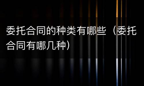 委托合同的种类有哪些（委托合同有哪几种）