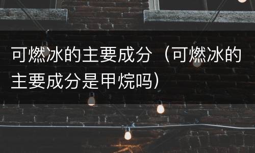 可燃冰的主要成分（可燃冰的主要成分是甲烷吗）