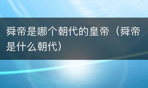 舜帝是哪个朝代的皇帝（舜帝是什么朝代）