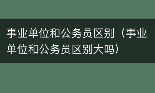 事业单位和公务员区别（事业单位和公务员区别大吗）