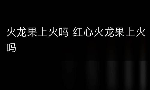 火龙果上火吗 红心火龙果上火吗
