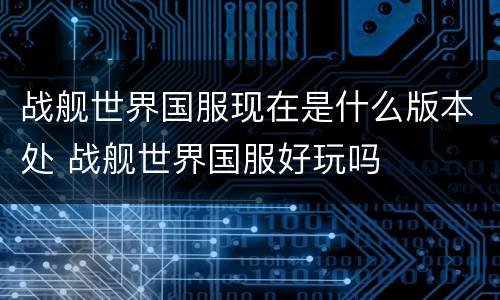 战舰世界国服现在是什么版本处 战舰世界国服好玩吗