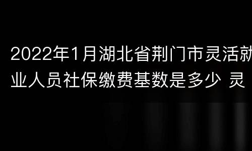 2022年1月湖北省荆门市灵活就业人员社保缴费基数是多少 灵活就业人员社保缴费基数是多少