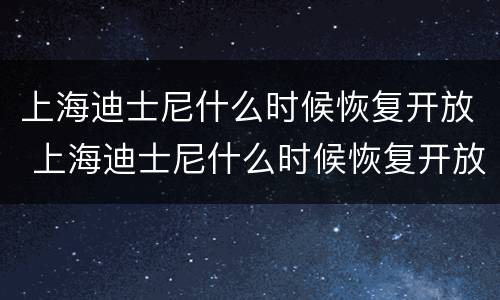 上海迪士尼什么时候恢复开放 上海迪士尼什么时候恢复开放疫情期间