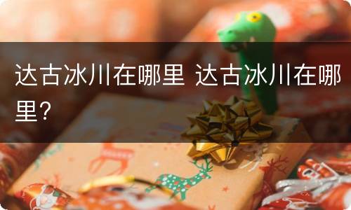 达古冰川在哪里 达古冰川在哪里?