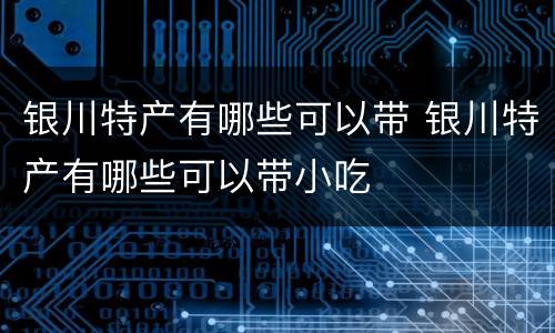 银川特产有哪些可以带 银川特产有哪些可以带小吃