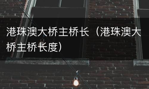 港珠澳大桥主桥长（港珠澳大桥主桥长度）