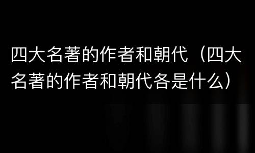 四大名著的作者和朝代（四大名著的作者和朝代各是什么）