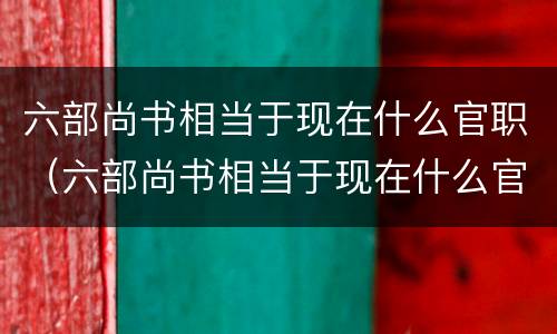 六部尚书相当于现在什么官职（六部尚书相当于现在什么官职呢）
