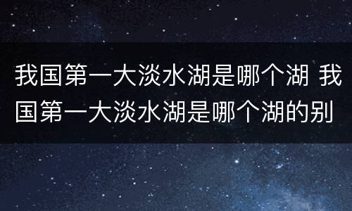 我国第一大淡水湖是哪个湖 我国第一大淡水湖是哪个湖的别称