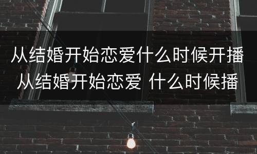 从结婚开始恋爱什么时候开播 从结婚开始恋爱 什么时候播